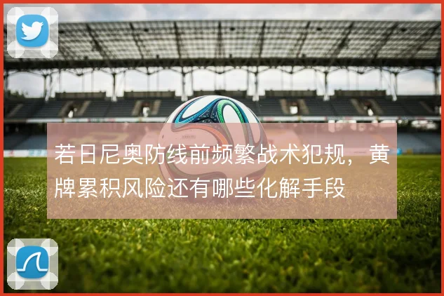 若日尼奥防线前频繁战术犯规，黄牌累积风险还有哪些化解手段