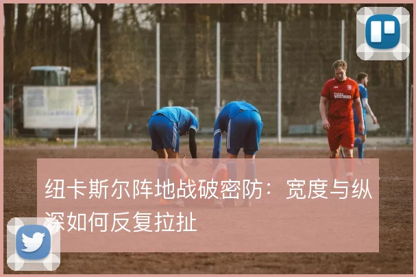 纽卡斯尔阵地战破密防：宽度与纵深如何反复拉扯