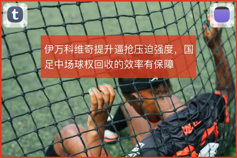 伊万科维奇提升逼抢压迫强度，国足中场球权回收的效率有保障