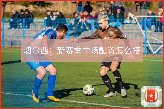 切尔西：新赛季中场配置怎么搭