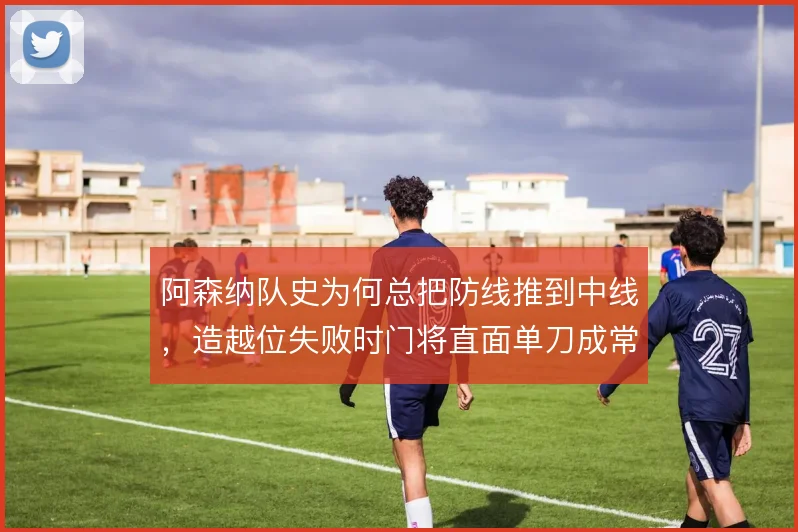 阿森纳队史为何总把防线推到中线,造越位失败时门将直面单刀成常态