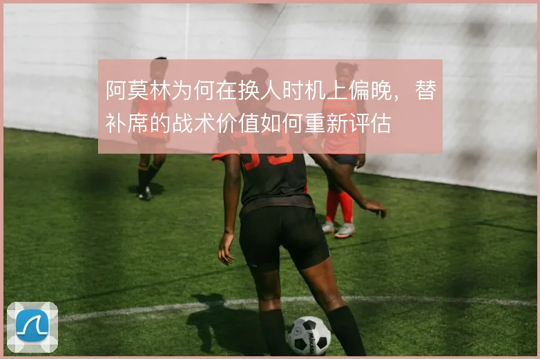 阿莫林为何在换人时机上偏晚,替补席的战术价值如何重新评估