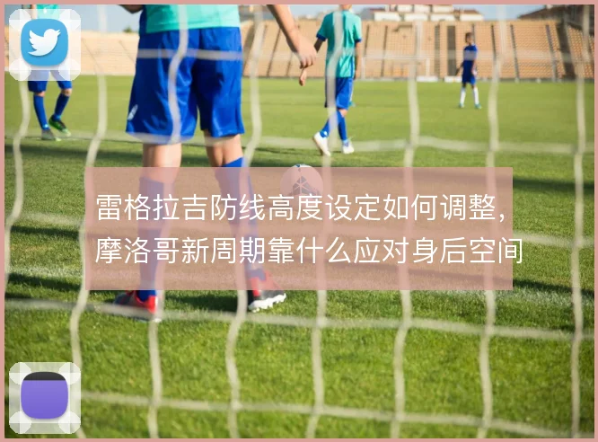 雷格拉吉防线高度设定如何调整，摩洛哥新周期靠什么应对身后空间