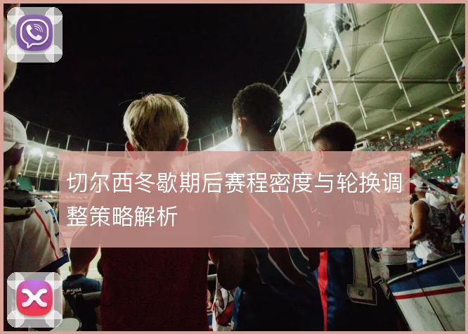 切尔西冬歇期后赛程密度与轮换调整策略解析