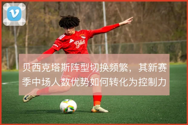 贝西克塔斯阵型切换频繁，其新赛季中场人数优势如何转化为控制力