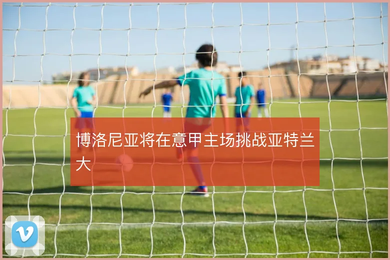 博洛尼亚将在意甲主场挑战亚特兰大