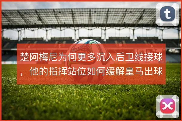 楚阿梅尼为何更多沉入后卫线接球,他的指挥站位如何缓解皇马出球压力