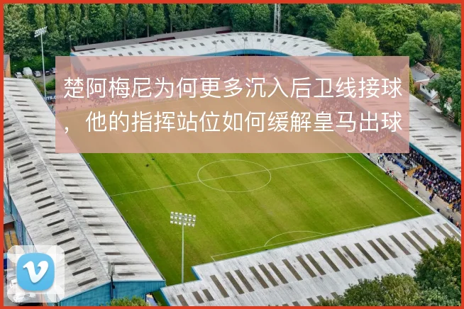 楚阿梅尼为何更多沉入后卫线接球，他的指挥站位如何缓解皇马出球压力