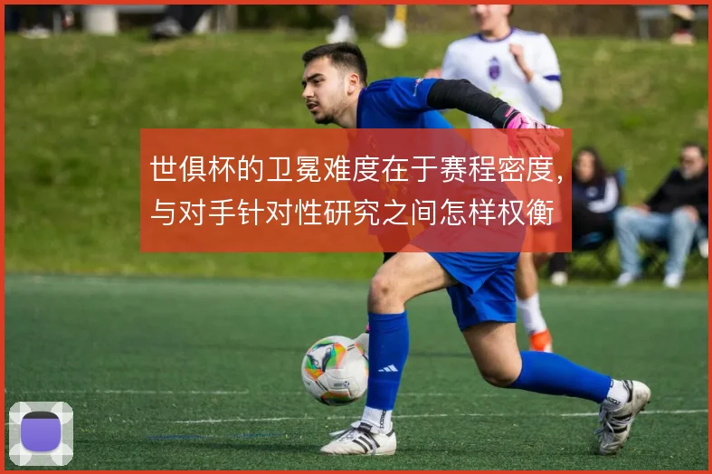 世俱杯的卫冕难度在于赛程密度,与对手针对性研究之间怎样权衡